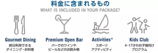 料金に含まれるもの 終日利用できるダイニング・お料理 バーでのワインやビールなどのお飲み物 スポーツアクティビティ 4-17歳のお子様向けプログラム