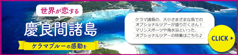 世界が恋する慶良間諸島 ケラマブルーの感動を 慶良間諸島の、大小様々な島でのオプショナルツアーが盛りだくさん!マリンスポーツや海水浴といった、オプショナルツアーの特集はコチラ♪ CLICK